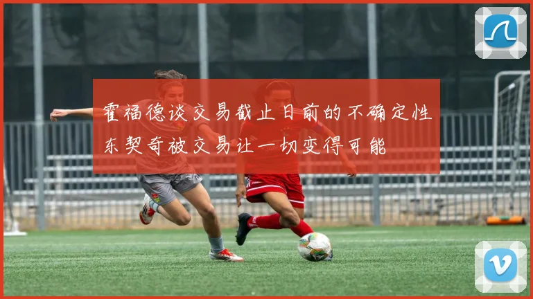 霍福德谈交易截止日前的不确定性东契奇被交易让一切变得可能