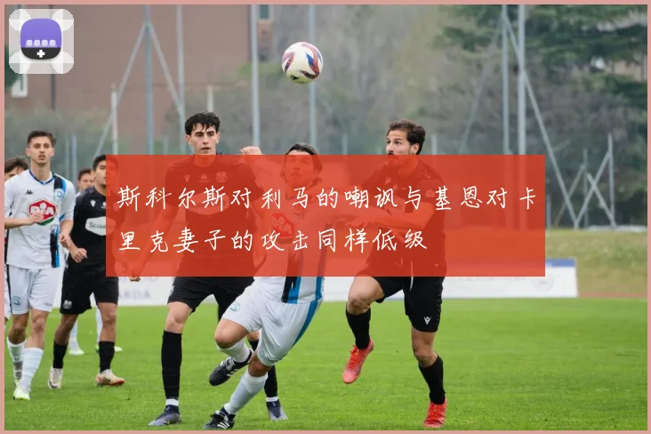 斯科尔斯对利马的嘲讽与基恩对卡里克妻子的攻击同样低级