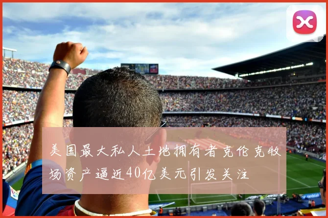 美国最大私人土地拥有者克伦克牧场资产逼近40亿美元引发关注