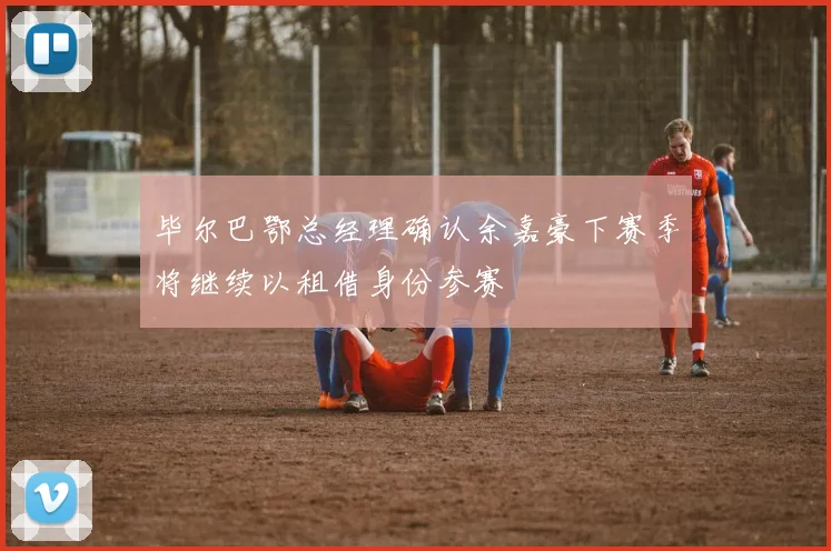 毕尔巴鄂总经理确认余嘉豪下赛季将继续以租借身份参赛
