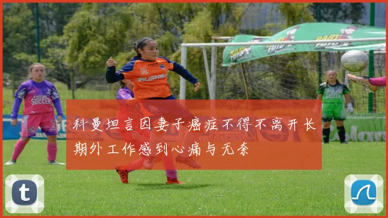 科曼坦言因妻子癌症不得不离开长期外工作感到心痛与无奈