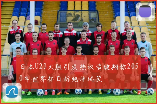 日本U23大胜引发热议黄健翔称2050年世界杯目标绝非玩笑