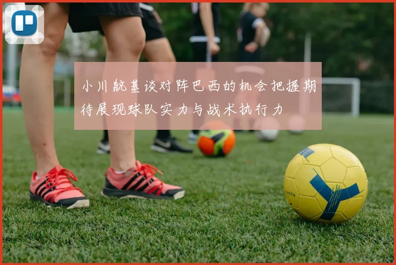 小川航基谈对阵巴西的机会把握期待展现球队实力与战术执行力