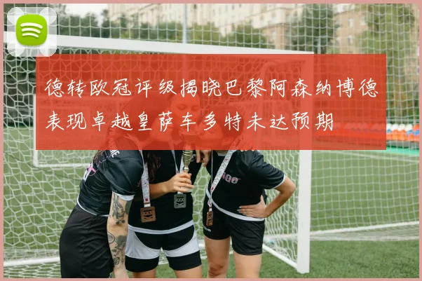 德转欧冠评级揭晓巴黎阿森纳博德表现卓越皇萨车多特未达预期