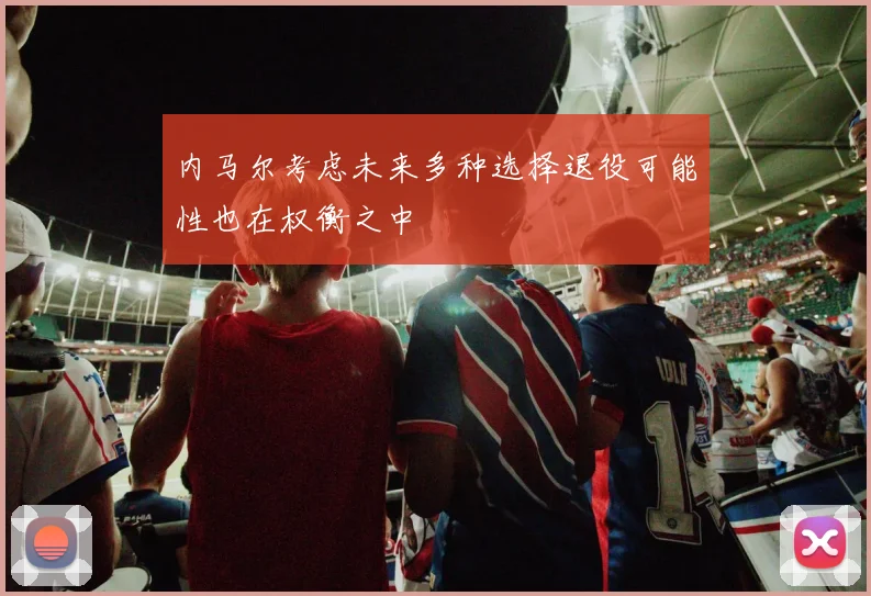 内马尔考虑未来多种选择退役可能性也在权衡之中