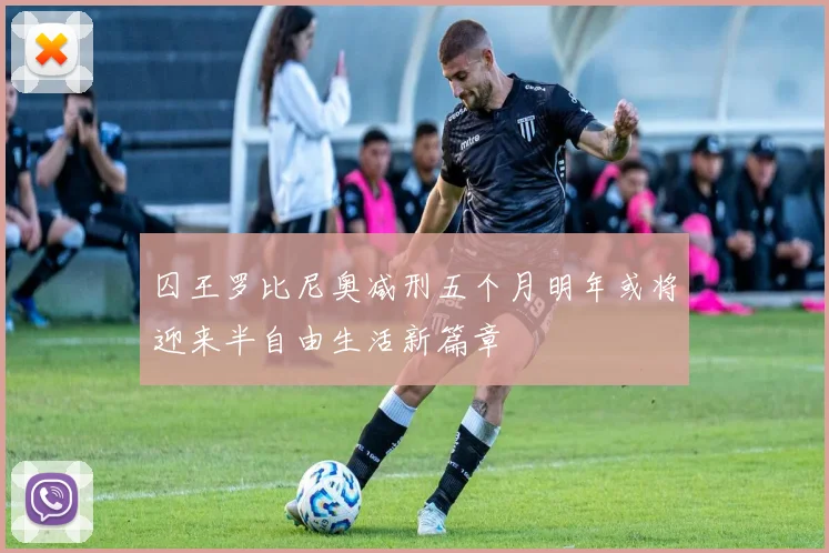 囚王罗比尼奥减刑五个月明年或将迎来半自由生活新篇章