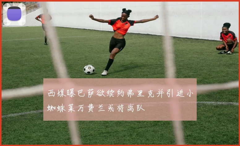 西媒曝巴萨欲续约弗里克并引进小蜘蛛莱万费兰或将离队