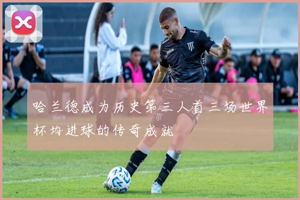 哈兰德成为历史第三人首三场世界杯均进球的传奇成就