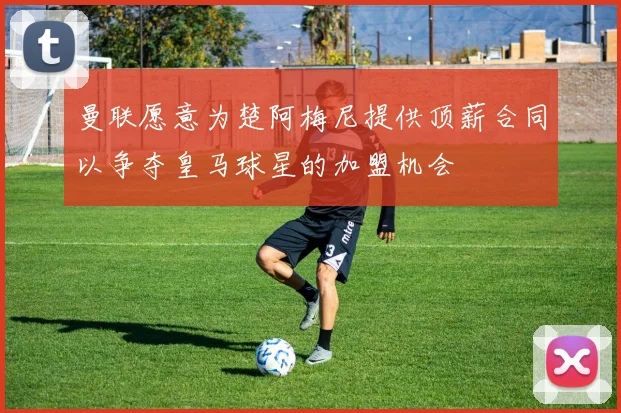 曼联愿意为楚阿梅尼提供顶薪合同以争夺皇马球星的加盟机会