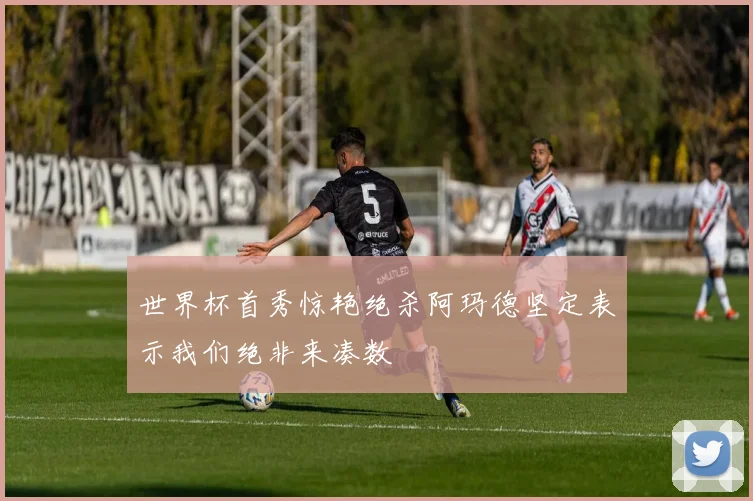 世界杯首秀惊艳绝杀阿玛德坚定表示我们绝非来凑数