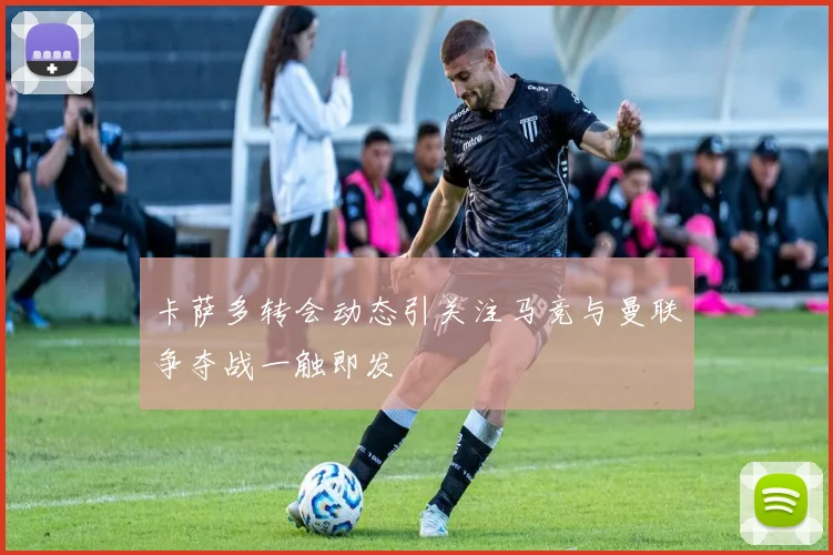 卡萨多转会动态引关注马竞与曼联争夺战一触即发