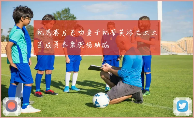凯恩赛后亲吻妻子凯蒂英格兰太太团成员齐聚现场助威
