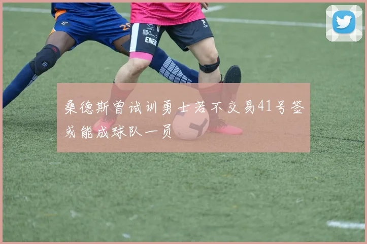 桑德斯曾试训勇士若不交易41号签或能成球队一员