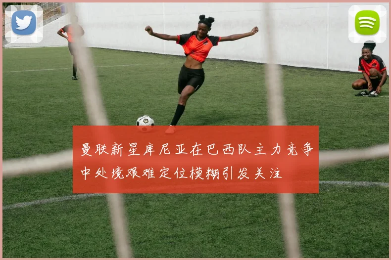 曼联新星库尼亚在巴西队主力竞争中处境艰难定位模糊引发关注