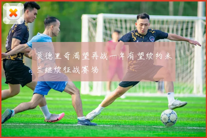 莫德里奇渴望再战一年有望续约米兰继续征战赛场