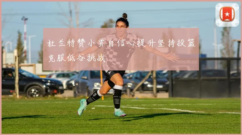 杜兰特赞小贾自信心提升坚持投篮克服低谷挑战