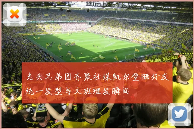 光头兄弟团齐聚社媒凯尔登晒好友统一发型与文班理发瞬间