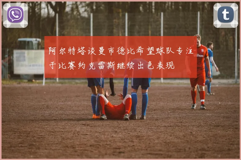 阿尔特塔谈曼市德比希望球队专注于比赛约克雷斯继续出色表现