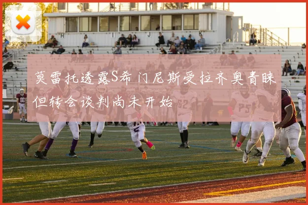 莫雷托透露S希门尼斯受拉齐奥青睐但转会谈判尚未开始