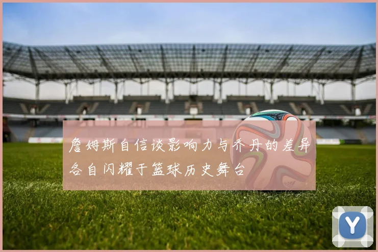 詹姆斯自信谈影响力与乔丹的差异各自闪耀于篮球历史舞台
