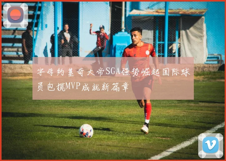字母约基奇大帝SGA强势崛起国际球员包揽MVP成就新篇章