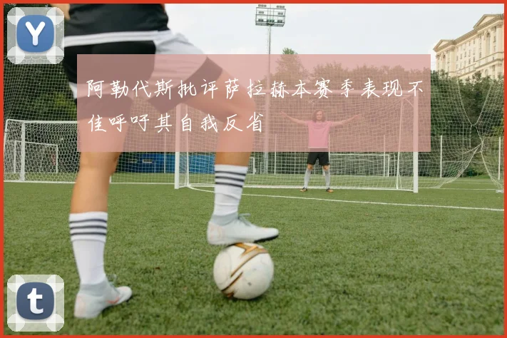 阿勒代斯批评萨拉赫本赛季表现不佳呼吁其自我反省