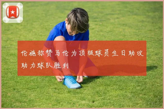 伦施称赞马伦为顶级球员生日助攻助力球队胜利