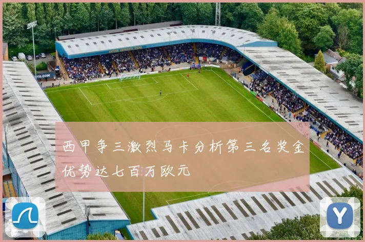 西甲争三激烈马卡分析第三名奖金优势达七百万欧元