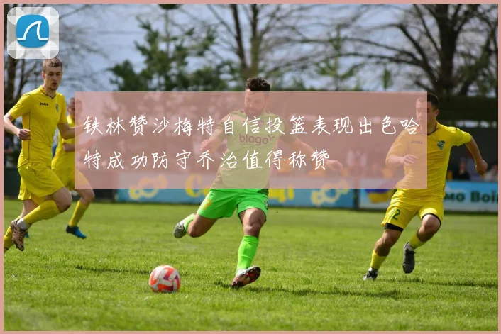 铁林赞沙梅特自信投篮表现出色哈特成功防守乔治值得称赞