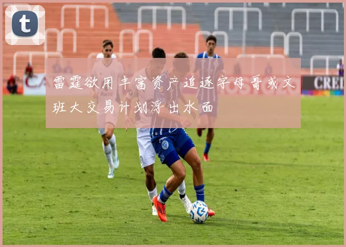 雷霆欲用丰富资产追逐字母哥或文班大交易计划浮出水面