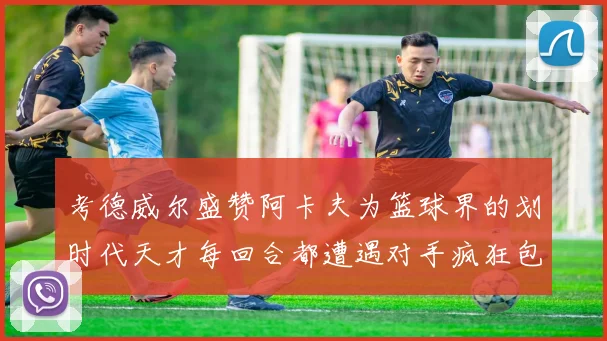 考德威尔盛赞阿卡夫为篮球界的划时代天才每回合都遭遇对手疯狂包夹挑战